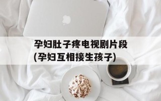 孕妇肚子疼电视剧片段(孕妇互相接生孩子)