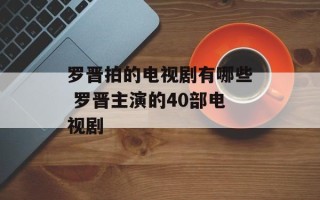 罗晋拍的电视剧有哪些 罗晋主演的40部电视剧