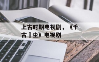 上古时期电视剧，《千古玦尘》电视剧