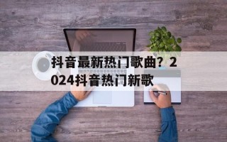 抖音最新热门歌曲？2024抖音热门新歌