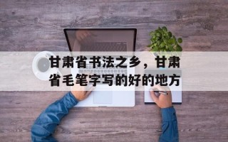 甘肃省书法之乡，甘肃省毛笔字写的好的地方
