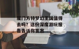 厦门方特梦幻王国值得去吗？这份深度游玩报告告诉你答案