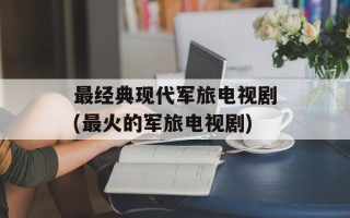 最经典现代军旅电视剧(最火的军旅电视剧)