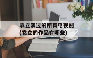 袁立演过的所有电视剧(袁立的作品有哪些)