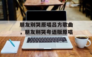 朋友别哭原唱吕方歌曲，朋友别哭粤语版原唱
