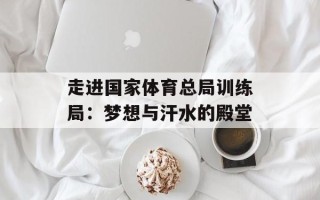 走进国家体育总局训练局：梦想与汗水的殿堂
