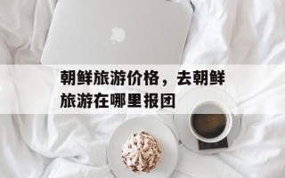 朝鲜旅游价格，去朝鲜旅游在哪里报团