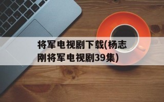 将军电视剧下载(杨志刚将军电视剧39集)