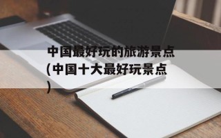 中国最好玩的旅游景点(中国十大最好玩景点)