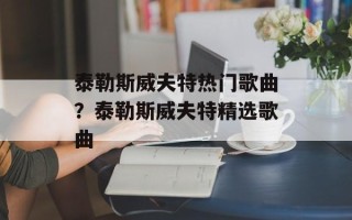 泰勒斯威夫特热门歌曲？泰勒斯威夫特精选歌曲