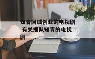 知青回城创业的电视剧 有关插队知青的电视剧