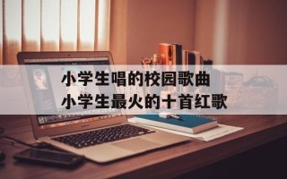 小学生唱的校园歌曲 小学生最火的十首红歌