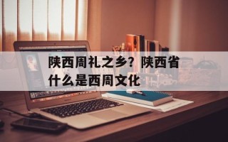 陕西周礼之乡？陕西省什么是西周文化
