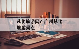 从化旅游网？广州从化旅游景点