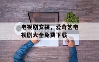 电视剧安装，爱奇艺电视剧大全免费下载