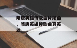 隋唐英雄传歌曲片尾曲，隋唐英雄传歌曲真英雄