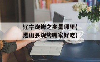 辽宁烧烤之乡是哪里(黑山县烧烤哪家好吃)
