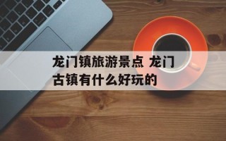 龙门镇旅游景点 龙门古镇有什么好玩的