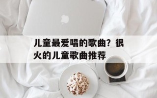 儿童最爱唱的歌曲？很火的儿童歌曲推荐