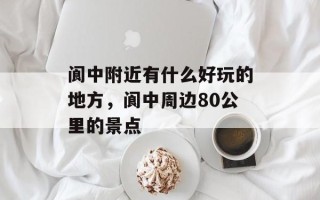 阆中附近有什么好玩的地方，阆中周边80公里的景点