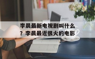 李晨最新电视剧叫什么？李晨最近很火的电影
