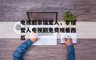 电视剧幸福爱人，幸福爱人电视剧免费观看西瓜