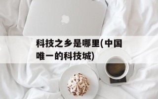 科技之乡是哪里(中国唯一的科技城)