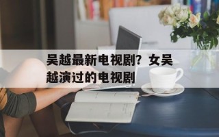 吴越最新电视剧？女吴越演过的电视剧