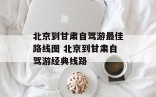 北京到甘肃自驾游最佳路线图 北京到甘肃自驾游经典线路