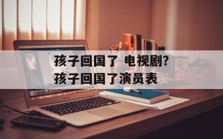 孩子回国了 电视剧？孩子回国了演员表