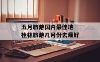 五月旅游国内最佳地 桂林旅游几月份去最好