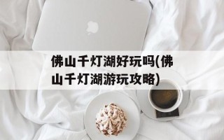 佛山千灯湖好玩吗(佛山千灯湖游玩攻略)