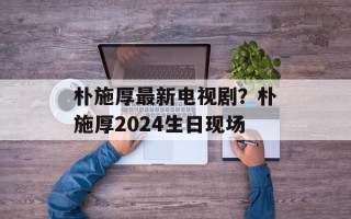 朴施厚最新电视剧？朴施厚2024生日现场