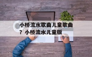 小桥流水歌曲儿童歌曲？小桥流水儿童版