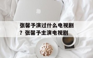 张馨予演过什么电视剧？张馨予主演电视剧