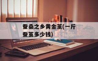 蚕桑之乡黄金茧(一斤蚕茧多少钱)