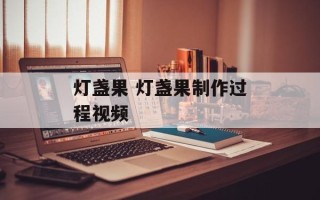 灯盏果 灯盏果制作过程视频