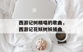 西游记树精唱的歌曲，西游记花妖树妖插曲