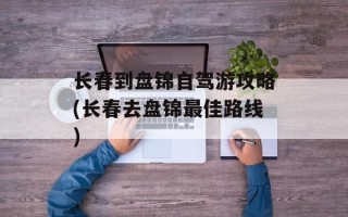 长春到盘锦自驾游攻略(长春去盘锦最佳路线)