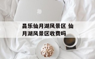 昌乐仙月湖风景区 仙月湖风景区收费吗