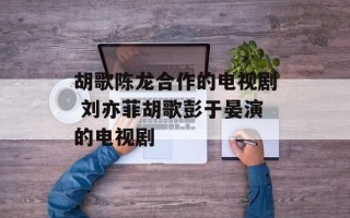 胡歌陈龙合作的电视剧 刘亦菲胡歌彭于晏演的电视剧