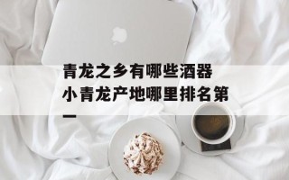青龙之乡有哪些酒器 小青龙产地哪里排名第一
