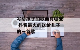 写给孩子的歌曲有哪些 抖音最火的送给儿子的一首歌