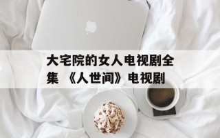 大宅院的女人电视剧全集 《人世间》电视剧