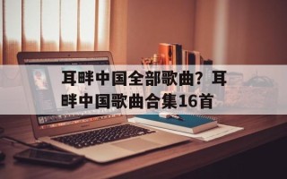 耳畔中国全部歌曲？耳畔中国歌曲合集16首
