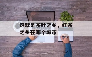 这就是茶叶之乡，红茶之乡在哪个城市
