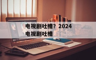 电视剧吐槽？2024电视剧吐槽