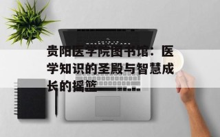 贵阳医学院图书馆：医学知识的圣殿与智慧成长的摇篮