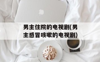 男主住院的电视剧(男主感冒咳嗽的电视剧)