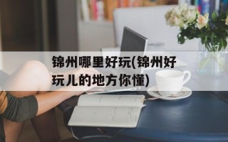 锦州哪里好玩(锦州好玩儿的地方你懂)